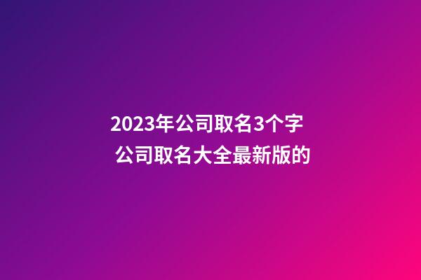 2023年公司取名3个字 公司取名大全最新版的-第1张-公司起名-玄机派